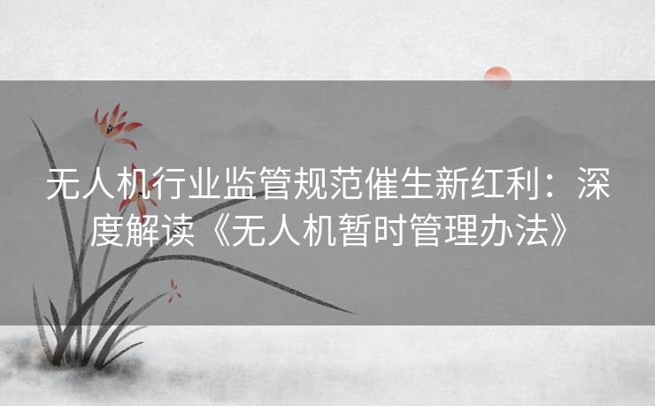 无人机行业监管规范催生新红利：深度解读《无人机暂时管理办法》