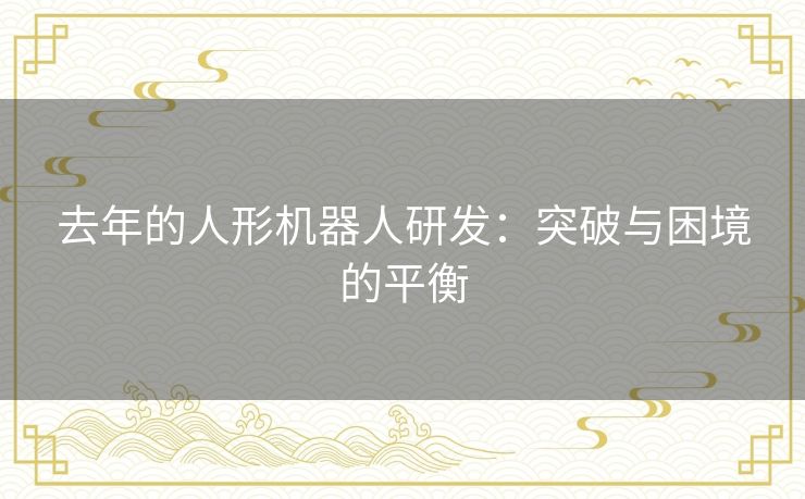 去年的人形机器人研发：突破与困境的平衡