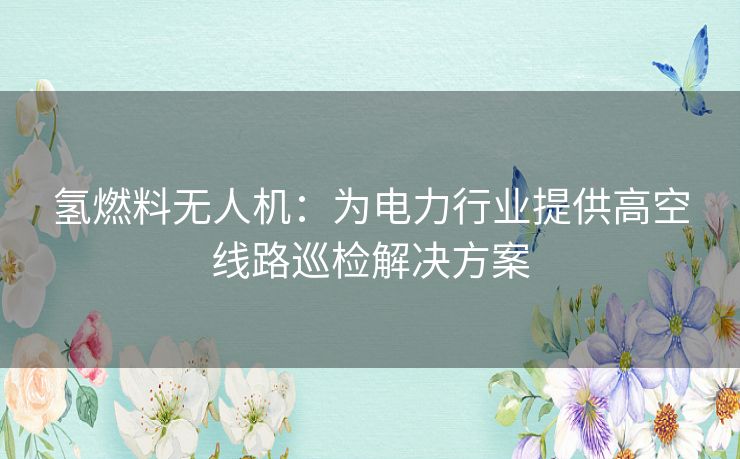 氢燃料无人机：为电力行业提供高空线路巡检解决方案