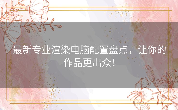 最新专业渲染电脑配置盘点，让你的作品更出众！