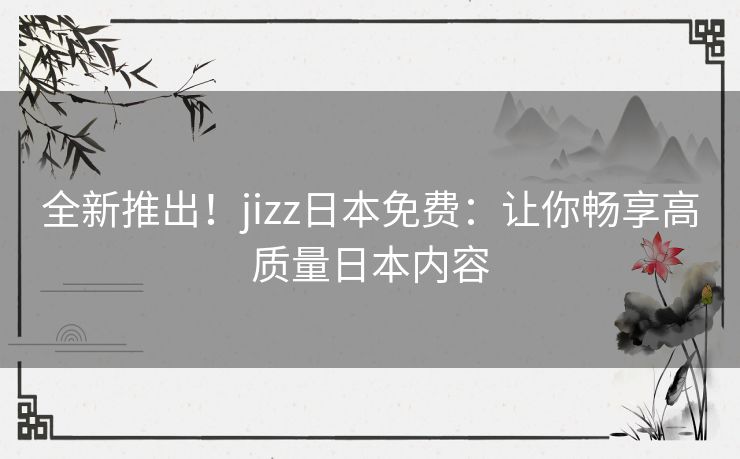 全新推出！jizz日本免费：让你畅享高质量日本内容