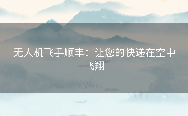 无人机飞手顺丰：让您的快递在空中飞翔
