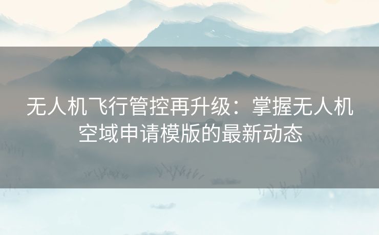 无人机飞行管控再升级：掌握无人机空域申请模版的最新动态