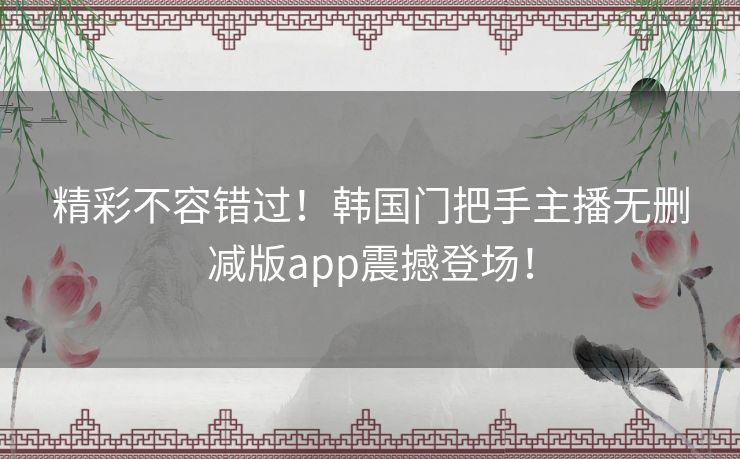 精彩不容错过！韩国门把手主播无删减版app震撼登场！