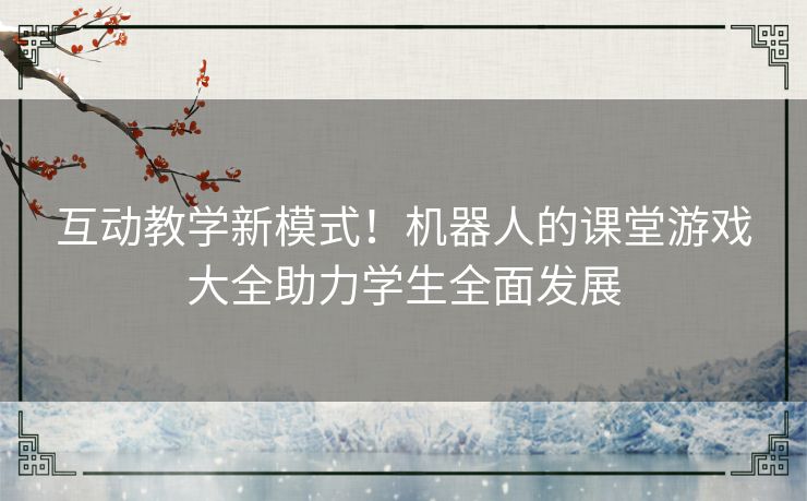 互动教学新模式！机器人的课堂游戏大全助力学生全面发展
