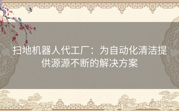 扫地机器人代工厂：为自动化清洁提供源源不断的解决方案