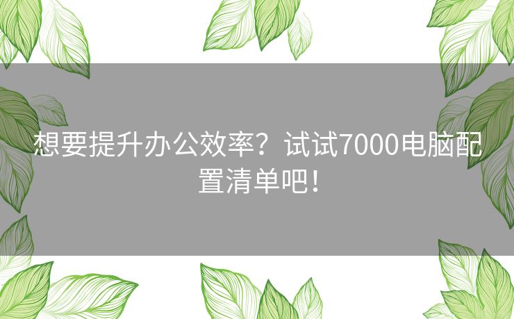 想要提升办公效率？试试7000电脑配置清单吧！