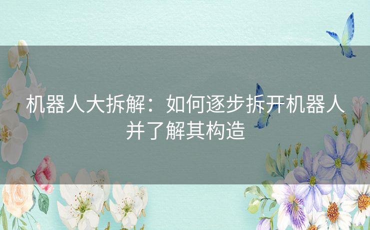 机器人大拆解：如何逐步拆开机器人并了解其构造