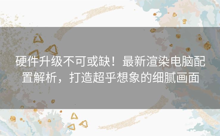 硬件升级不可或缺！最新渲染电脑配置解析，打造超乎想象的细腻画面
