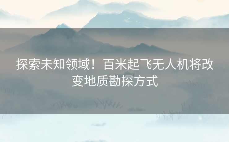探索未知领域！百米起飞无人机将改变地质勘探方式