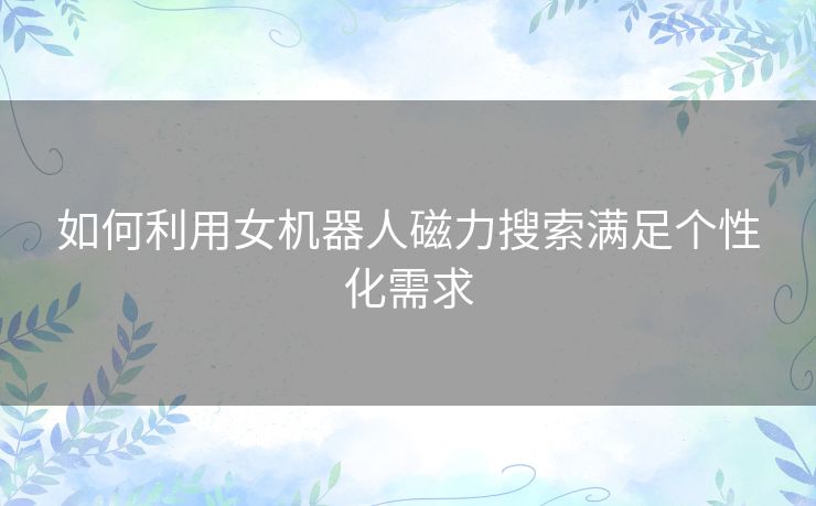 如何利用女机器人磁力搜索满足个性化需求