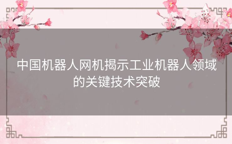中国机器人网机揭示工业机器人领域的关键技术突破