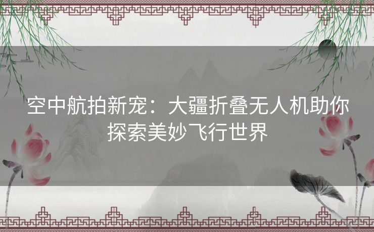 空中航拍新宠：大疆折叠无人机助你探索美妙飞行世界