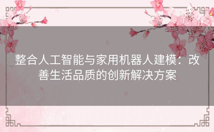 整合人工智能与家用机器人建模：改善生活品质的创新解决方案
