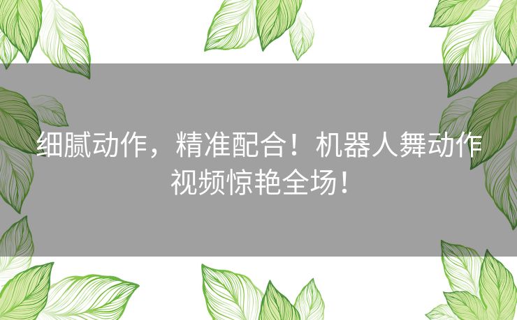 细腻动作，精准配合！机器人舞动作视频惊艳全场！