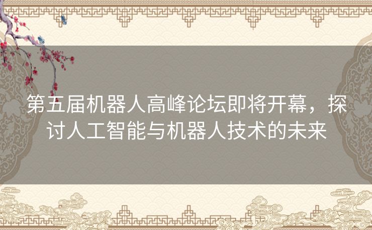 第五届机器人高峰论坛即将开幕，探讨人工智能与机器人技术的未来