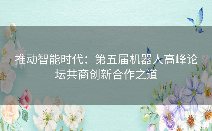 推动智能时代：第五届机器人高峰论坛共商创新合作之道
