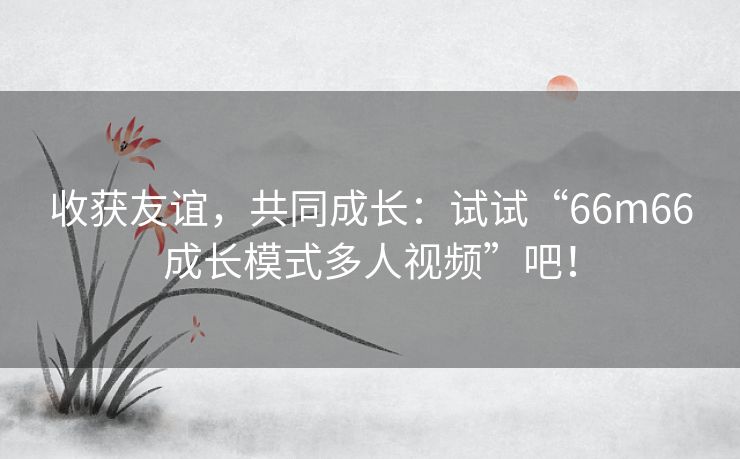 收获友谊，共同成长：试试“66m66成长模式多人视频”吧！