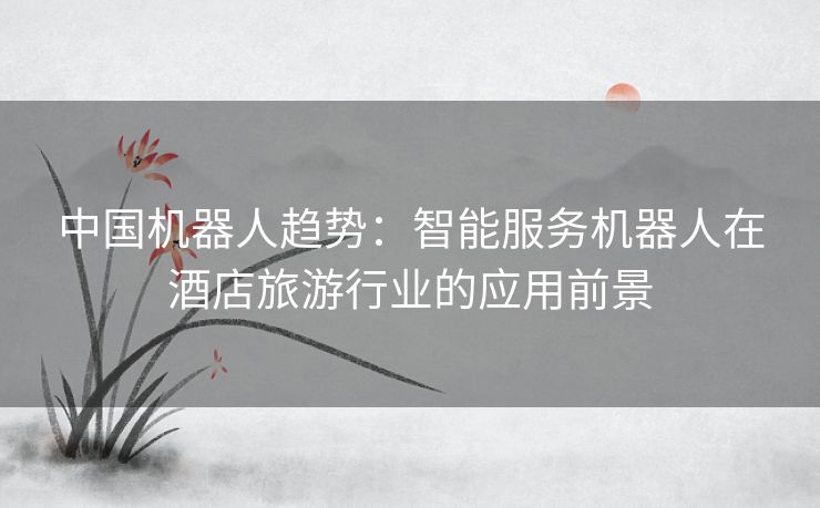 中国机器人趋势：智能服务机器人在酒店旅游行业的应用前景
