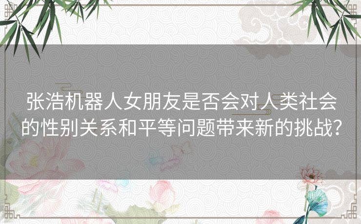 张浩机器人女朋友是否会对人类社会的性别关系和平等问题带来新的挑战？