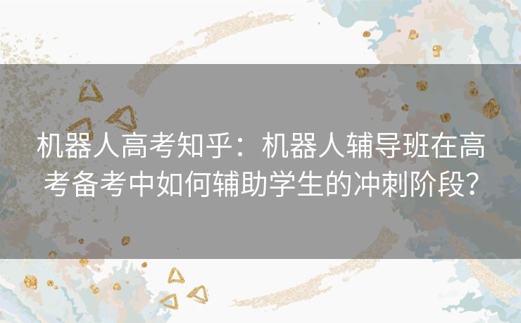 机器人高考知乎：机器人辅导班在高考备考中如何辅助学生的冲刺阶段？