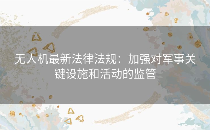 无人机最新法律法规：加强对军事关键设施和活动的监管