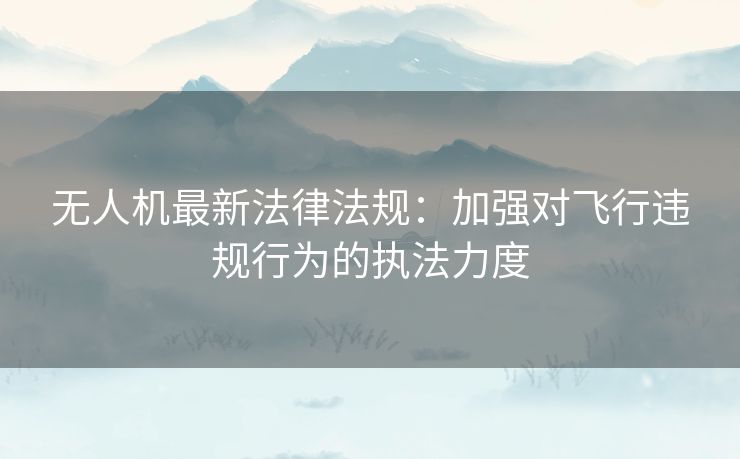 无人机最新法律法规：加强对飞行违规行为的执法力度