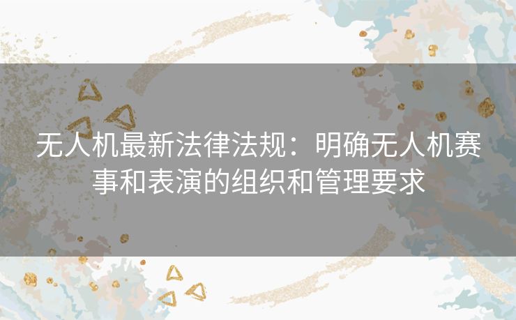 无人机最新法律法规：明确无人机赛事和表演的组织和管理要求