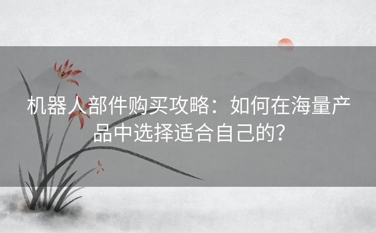 机器人部件购买攻略：如何在海量产品中选择适合自己的？