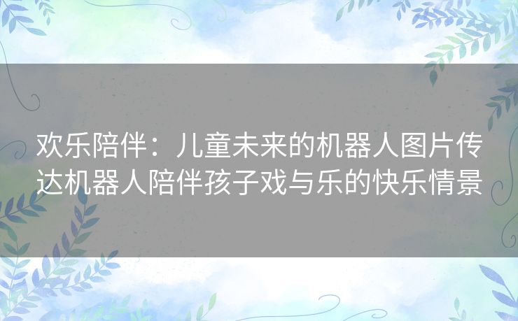 欢乐陪伴：儿童未来的机器人图片传达机器人陪伴孩子戏与乐的快乐情景