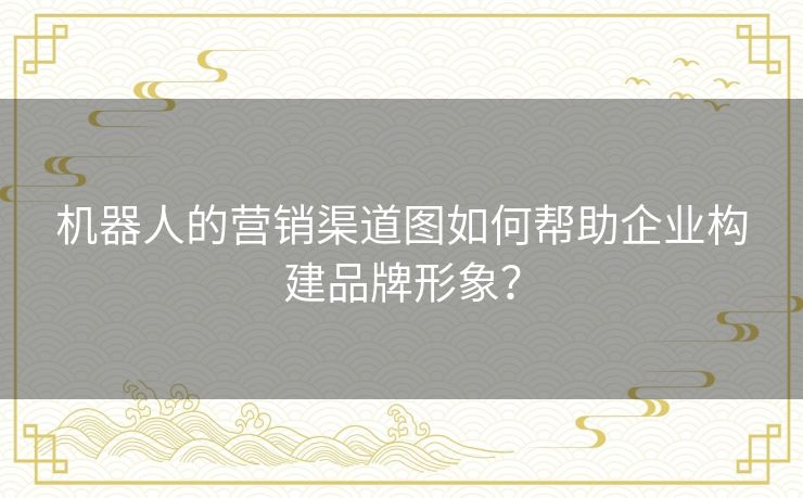 机器人的营销渠道图如何帮助企业构建品牌形象？