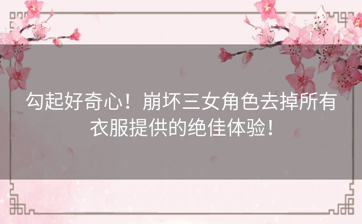 勾起好奇心！崩坏三女角色去掉所有衣服提供的绝佳体验！