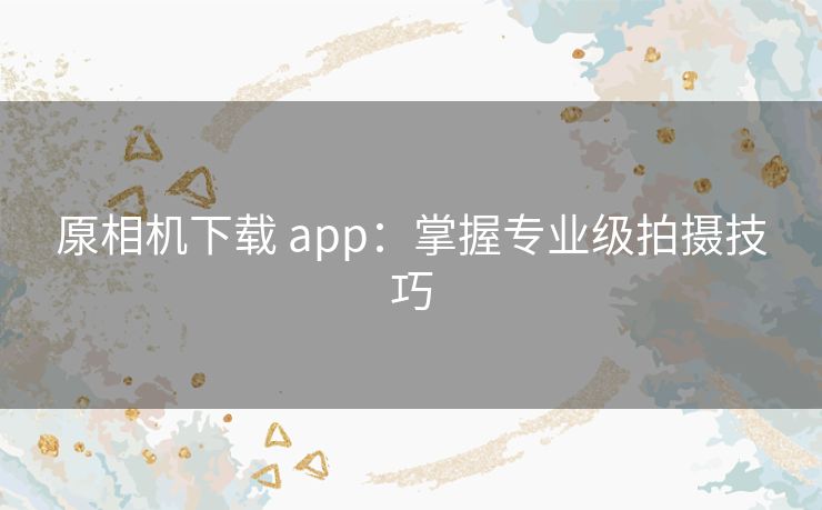 厡相机下载 app：掌握专业级拍摄技巧