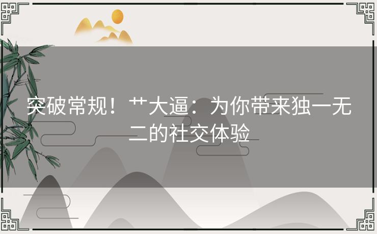 突破常规！艹大逼：为你带来独一无二的社交体验