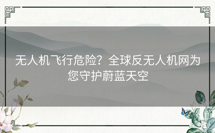 无人机飞行危险？全球反无人机网为您守护蔚蓝天空