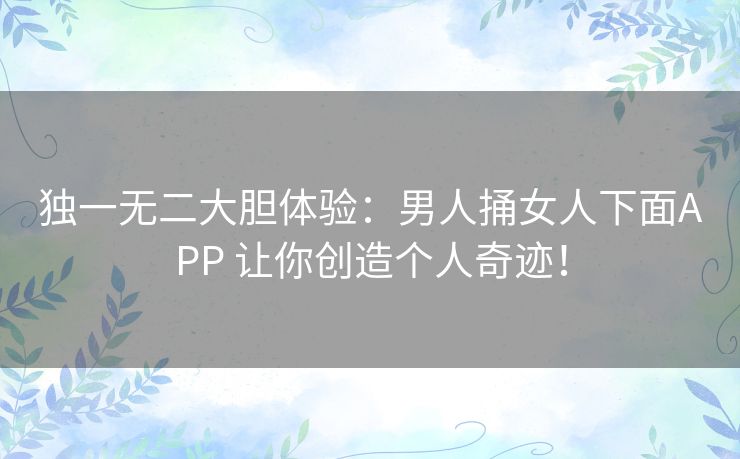 独一无二大胆体验：男人捅女人下面APP 让你创造个人奇迹！