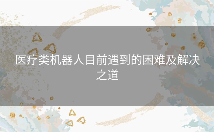 医疗类机器人目前遇到的困难及解决之道