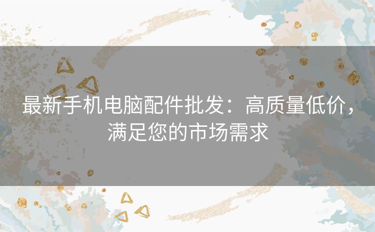 最新手机电脑配件批发：高质量低价，满足您的市场需求