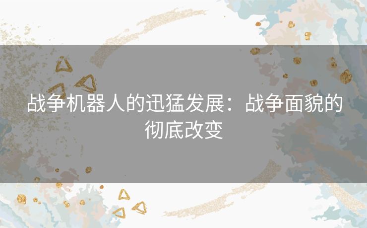战争机器人的迅猛发展：战争面貌的彻底改变