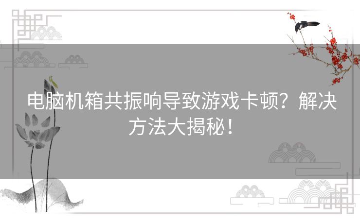 电脑机箱共振响导致游戏卡顿？解决方法大揭秘！