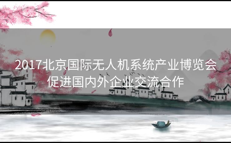2017北京国际无人机系统产业博览会促进国内外企业交流合作