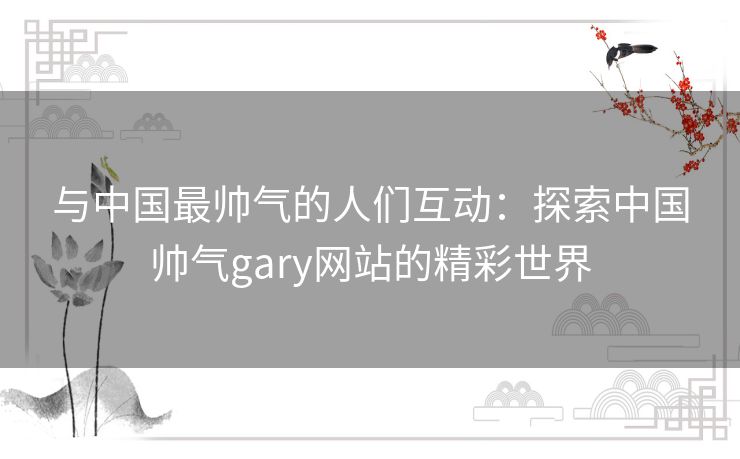 与中国最帅气的人们互动：探索中国帅气gary网站的精彩世界