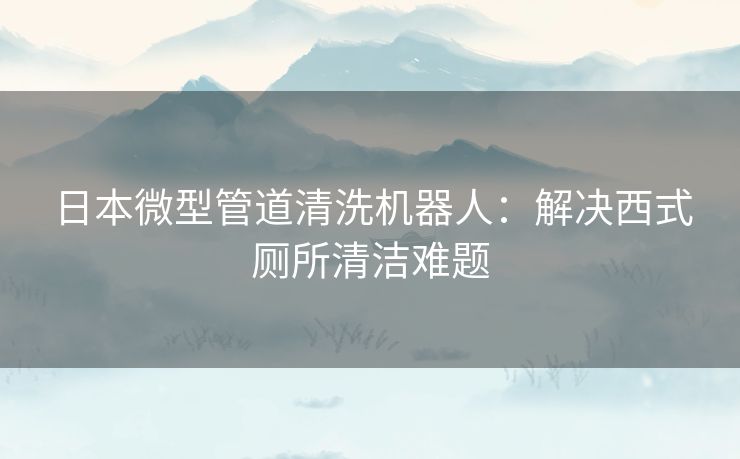 日本微型管道清洗机器人：解决西式厕所清洁难题