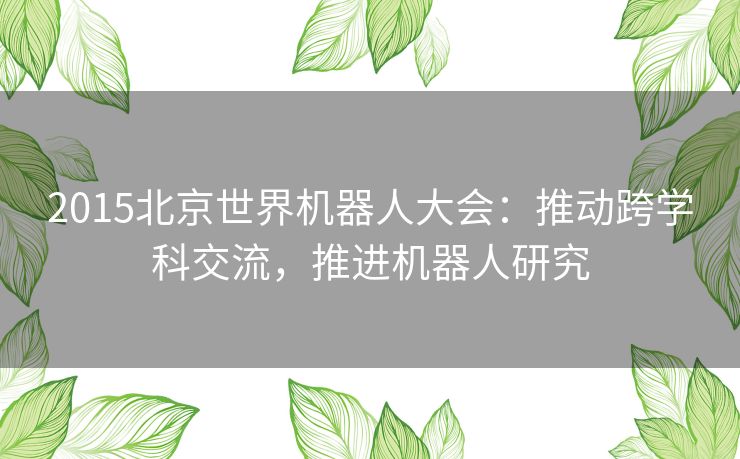 2015北京世界机器人大会：推动跨学科交流，推进机器人研究