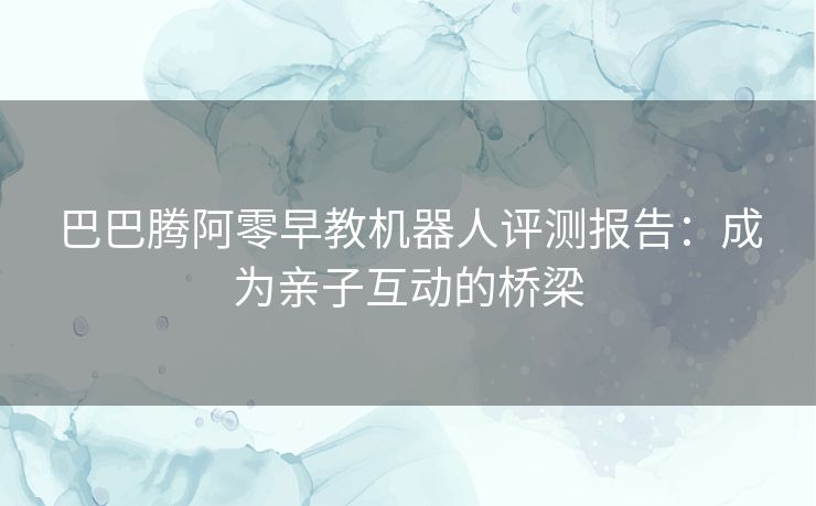 巴巴腾阿零早教机器人评测报告：成为亲子互动的桥梁