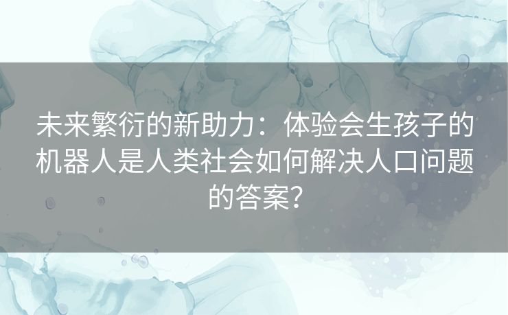 未来繁衍的新助力：体验会生孩子的机器人是人类社会如何解决人口问题的答案？