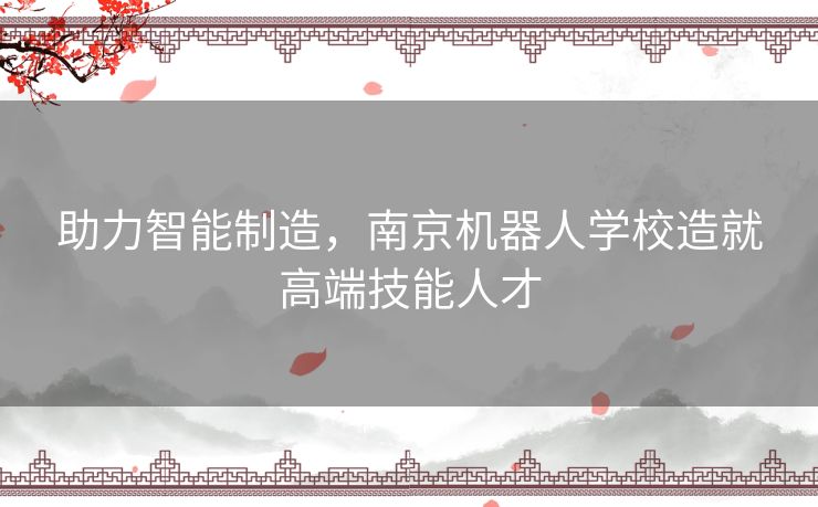 助力智能制造，南京机器人学校造就高端技能人才
