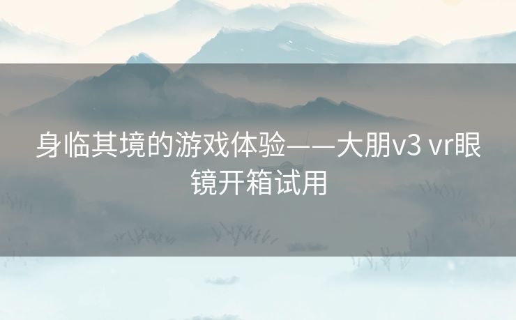 身临其境的游戏体验——大朋v3 vr眼镜开箱试用