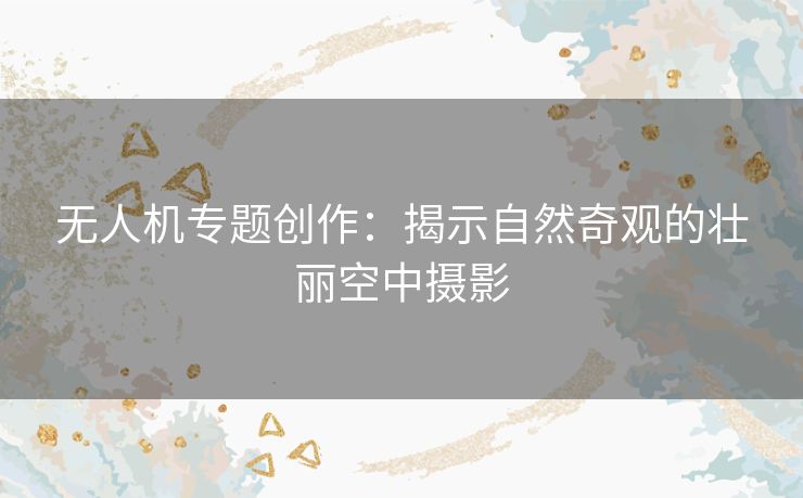 无人机专题创作：揭示自然奇观的壮丽空中摄影