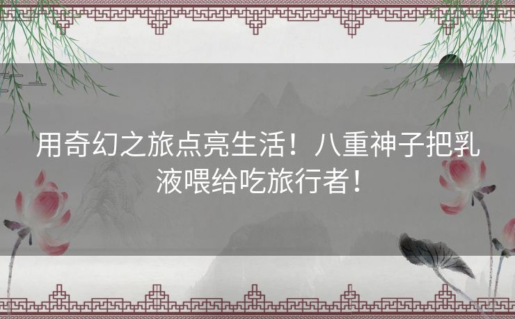 用奇幻之旅点亮生活！八重神子把乳液喂给吃旅行者！